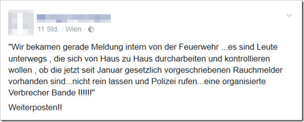 Wir bekamen gerade Meldung intern von der Feuerwehr …es sind Leute unterwegs , die sich von Haus zu Haus durcharbeiten und kontrollieren wollen , ob die jetzt seit Januar gesetzlich vorgeschriebenen Rauchmelder vorhanden sind…nicht rein lassen und Polizei rufen…eine organisierte Verbrecher Bande !!!!!!“ Weiterposten!!