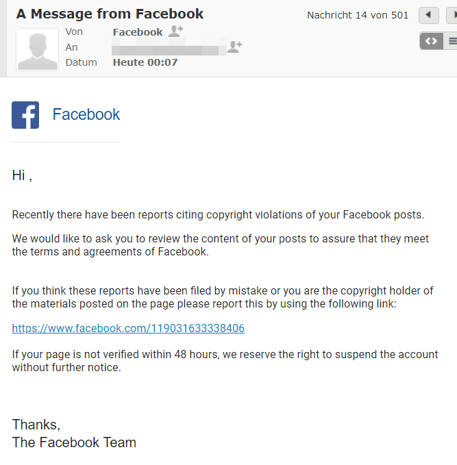 Screenshot der E-Mail. Achtung! Diese stammte nicht von Facebook, sondern von Betrügern. Der Wortlaut der E-Mail lautet: „Hi , Recently there have been reports citing copyright violations of your Facebook posts. We would like to ask you to review the content of your posts to assure that they meet the terms and agreements of Facebook. If you think these reports have been filed by mistake or you are the copyright holder of the materials posted on the page please report this by using the following link: https://www.facebook.com/119031633338406 If your page is not verified within 48 hours, we reserve the right to suspend the account without further notice. Thanks, The Facebook Team“