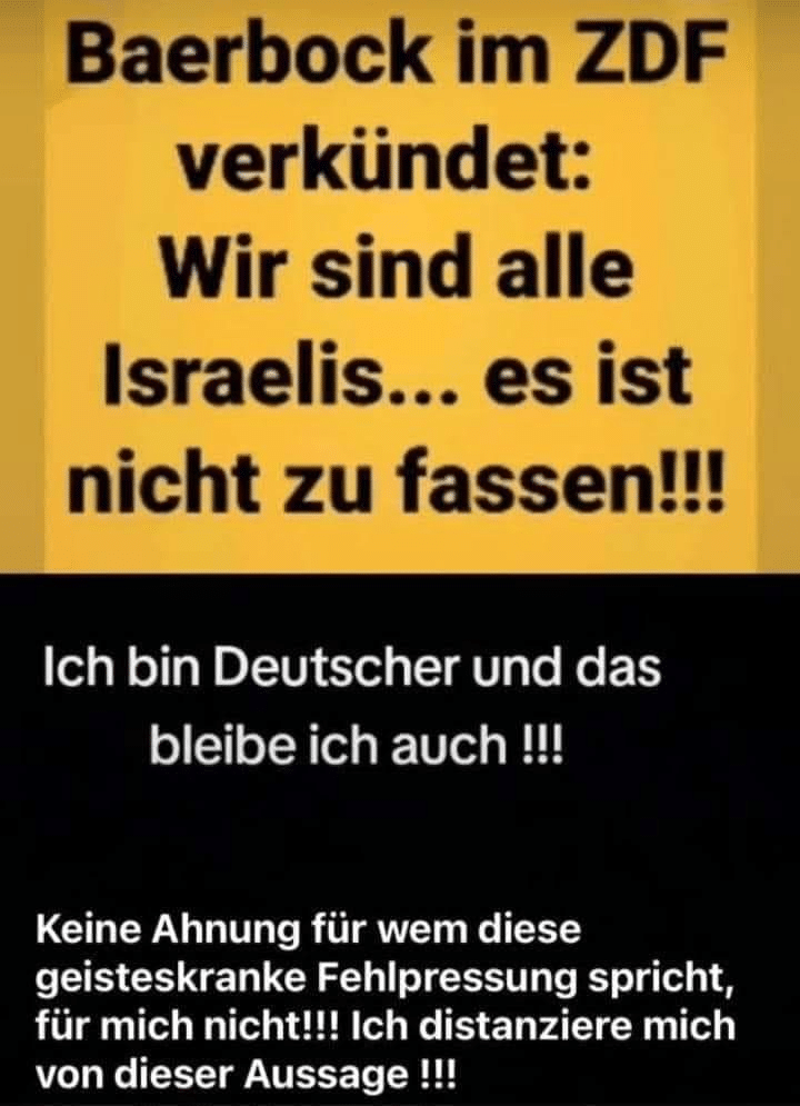 Dieses Bild macht gerade in den sozialen Medien die Runde: "Baerbock im ZDF verkündet: Wir sind alle Israelis...es ist nicht zu fassen!!! Ich bin Deutscher und das bleibe ich auch!!! Keine Ahnung für wem diese geisteskranke Fehlpressung spricht, für mich nicht!!! Ich distanziere mich von dieser Aussage!!!"