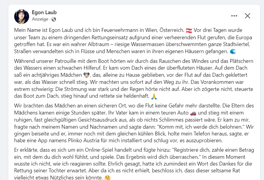 Fake News: erfundene Rettungsgeschichte eines Feuerwehrmanns nach dem Hochwasser in Österreich 2024 – mimikama.org Die erfundene Rettungsgeschichte von "Egon Laub"
"Mein Name ist Egon Laub und ich bin Feuerwehrmann in Wien, Österreich. Vor drei Tagen wurde unser Team zu einem dringenden Rettungseinsatz aufgrund einer verheerenden Flut gerufen, die Europa getroffen hat. Es war ein wahrer Albtraum – riesige Wassermassen überschwemmten ganze Stadtviertel, Straßen verwandelten sich in Flüsse und Menschen waren in ihren eigenen Häusern gefangen. "