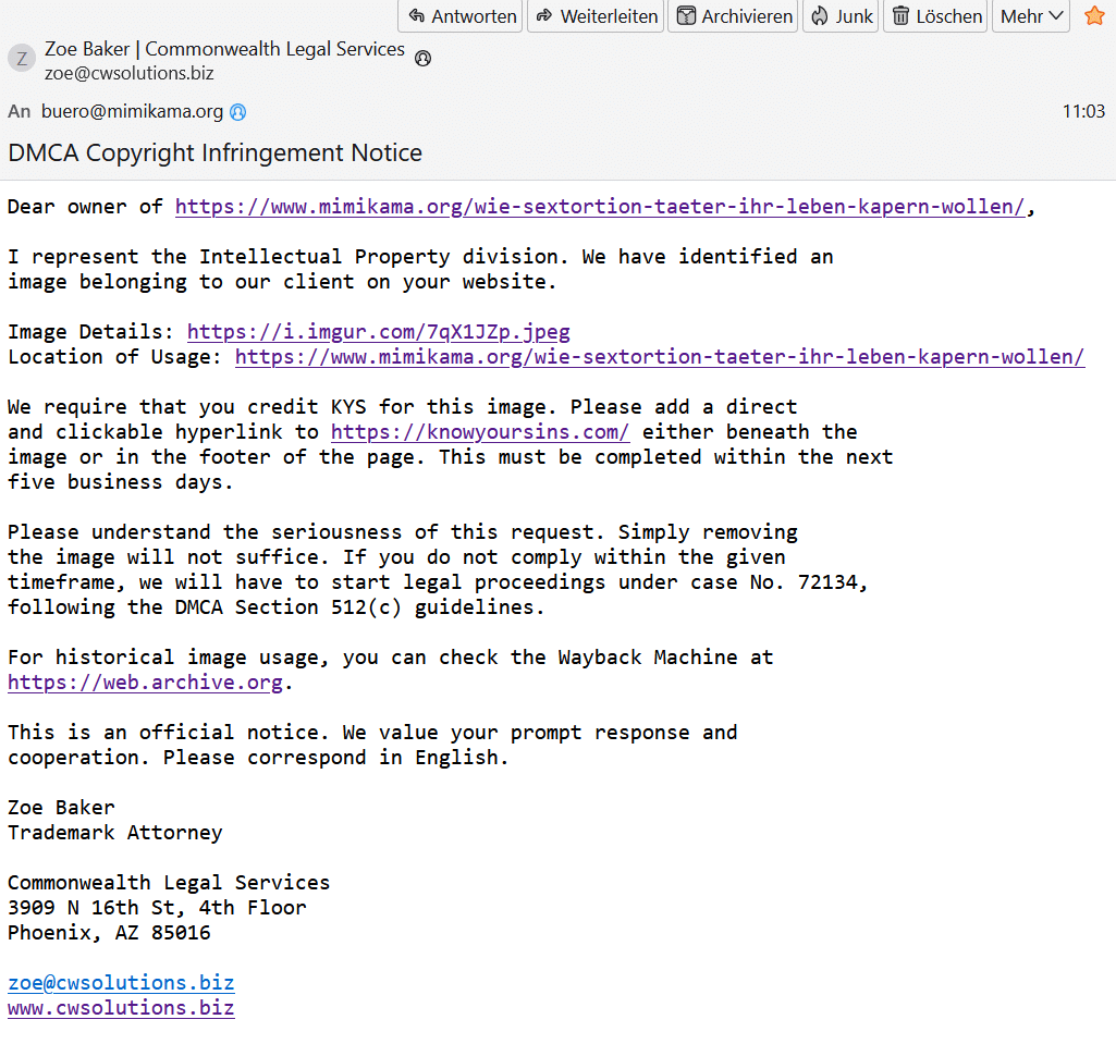 SEO-Betrug: Wie Betrüger versuchen, uns mit KI-generierten Anwaltsprofilen zu erpressen – mimikama.org Fake-Mail mit dem Inhalt "Betreff: DMCA Copyright Infringement Notice
Datum: Thu, 19 Sep 2024 11:03:11 +0200 (CEST)
Von: Zoe Baker | Commonwealth Legal Services zoe@cwsolutions.biz
An: buero@mimikama.org
Dear owner of https://www.mimikama.org/wie-sextortion-taeter-ihr-leben-kapern-wollen/,
I represent the Intellectual Property division. We have identified an image belonging to our client on your website.
Image Details: https://i.imgur.com/7qX1JZp.jpeg
Location of Usage: https://www.mimikama.org/wie-sextortion-taeter-ihr-leben-kapern-wollen/
We require that you credit KYS for this image. Please add a direct and clickable hyperlink to https://knowyoursins.com/ either beneath the image or in the footer of the page. This must be completed within the next five business days.
Please understand the seriousness of this request. Simply removing the image will not suffice. If you do not comply within the given timeframe, we will have to start legal proceedings under case No. 72134, following the DMCA Section 512(c) guidelines.
For historical image usage, you can check the Wayback Machine at https://web.archive.org.
This is an official notice. We value your prompt response and cooperation. Please correspond in English.
Zoe Baker
Trademark Attorney
Commonwealth Legal Services
3909 N 16th St, 4th Floor
Phoenix, AZ 85016
zoe@cwsolutions.biz
www.cwsolutions.biz"