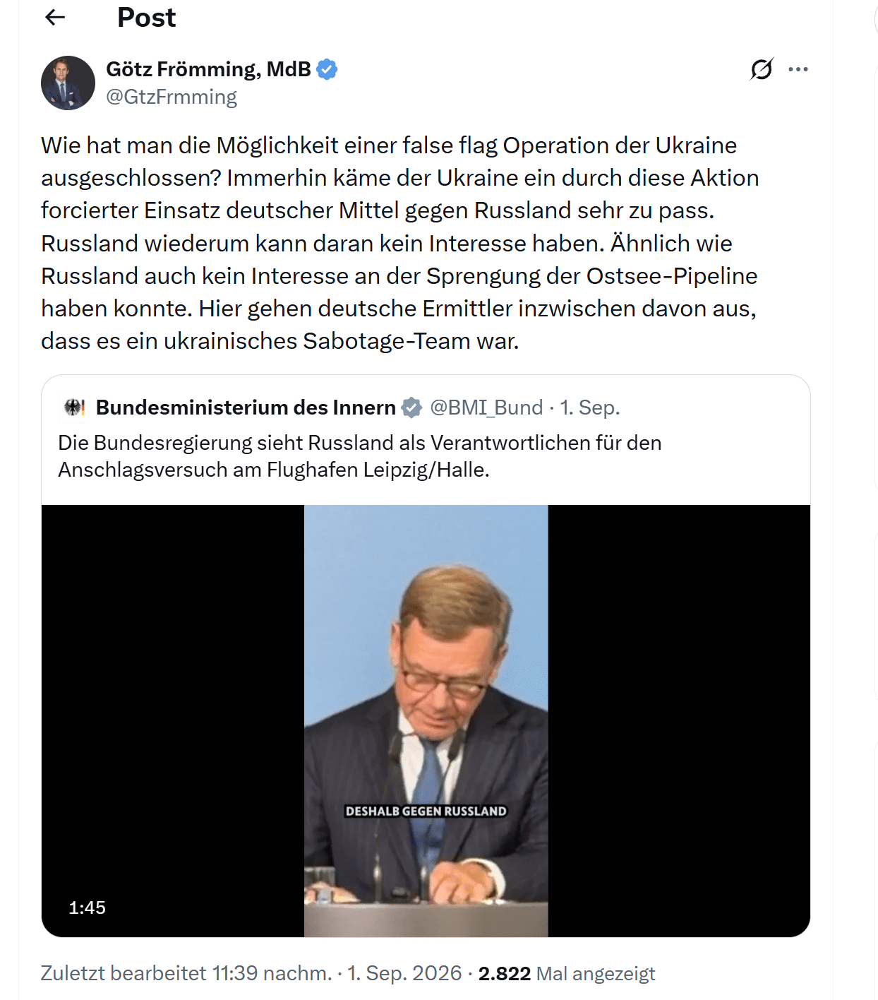 X-Beitrag von Götz Frömming vom 1. September 2026 als Antwort auf das Bundesinnenministerium: Wie habe man die Möglichkeit einer false flag Operation der Ukraine ausgeschlossen, der Ukraine käme ein Einsatz deutscher Mittel gegen Russland zupass, Russland könne daran kein Interesse haben, ähnlich wie bei Nord Stream. 2.822 Aufrufe.